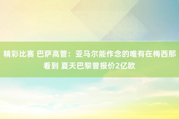 精彩比赛 巴萨高管：亚马尔能作念的唯有在梅西那看到 夏天巴黎曾报价2亿欧