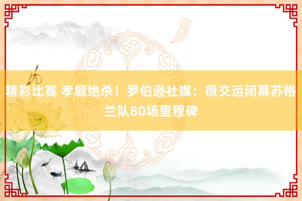 精彩比赛 孝顺绝杀！罗伯逊社媒：很交运闭幕苏格兰队80场里程碑