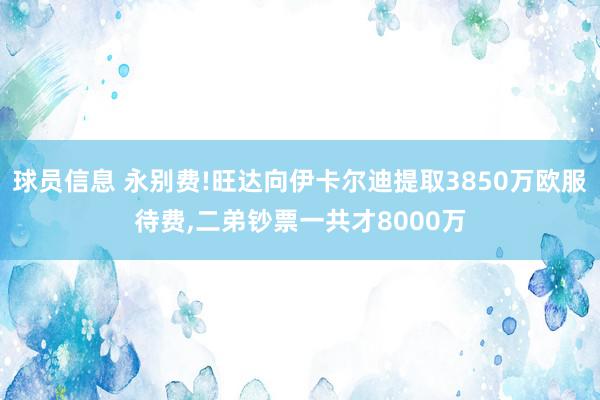 球员信息 永别费!旺达向伊卡尔迪提取3850万欧服待费,二弟钞票一共才8000万