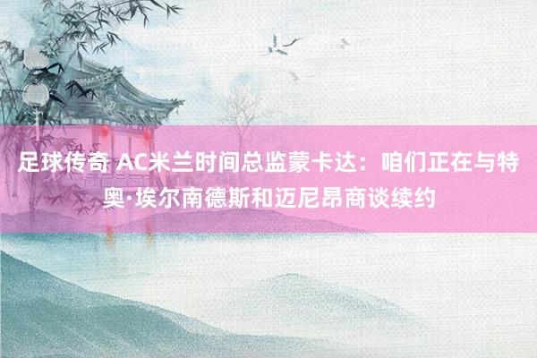 足球传奇 AC米兰时间总监蒙卡达：咱们正在与特奥·埃尔南德斯和迈尼昂商谈续约