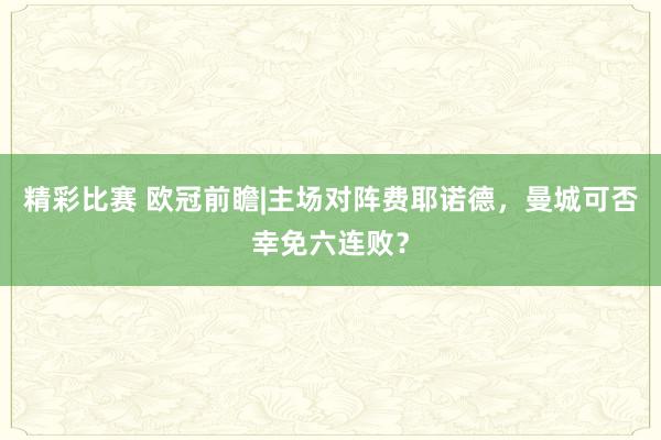 精彩比赛 欧冠前瞻|主场对阵费耶诺德，曼城可否幸免六连败？