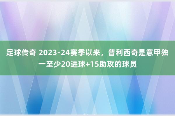 足球传奇 2023-24赛季以来，普利西奇是意甲独一至少20进球+15助攻的球员