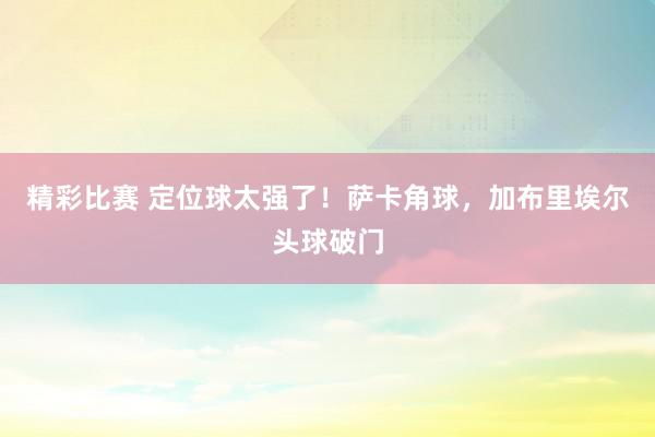 精彩比赛 定位球太强了！萨卡角球，加布里埃尔头球破门