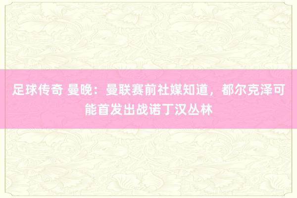 足球传奇 曼晚：曼联赛前社媒知道，都尔克泽可能首发出战诺丁汉丛林