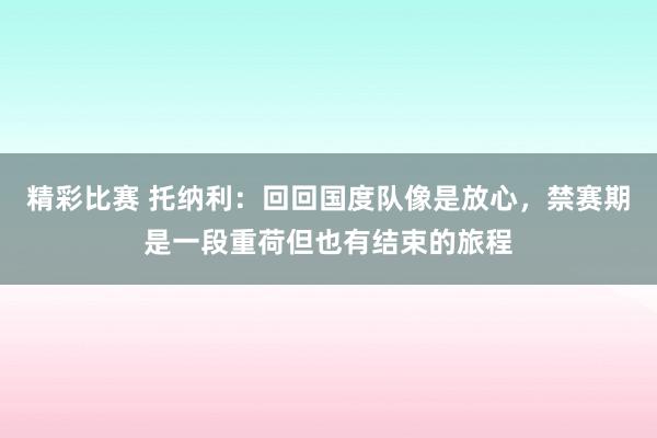 精彩比赛 托纳利：回回国度队像是放心，禁赛期是一段重荷但也有结束的旅程