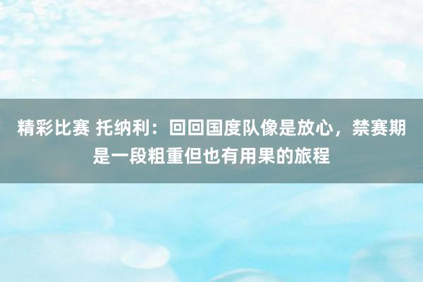 精彩比赛 托纳利：回回国度队像是放心，禁赛期是一段粗重但也有用果的旅程