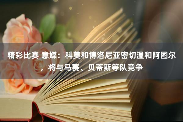 精彩比赛 意媒：科莫和博洛尼亚密切温和阿图尔，将与马赛、贝蒂斯等队竞争