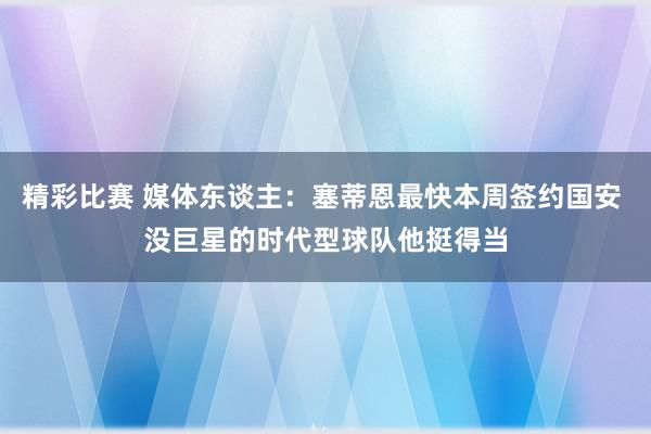 精彩比赛 媒体东谈主：塞蒂恩最快本周签约国安 没巨星的时代型球队他挺得当