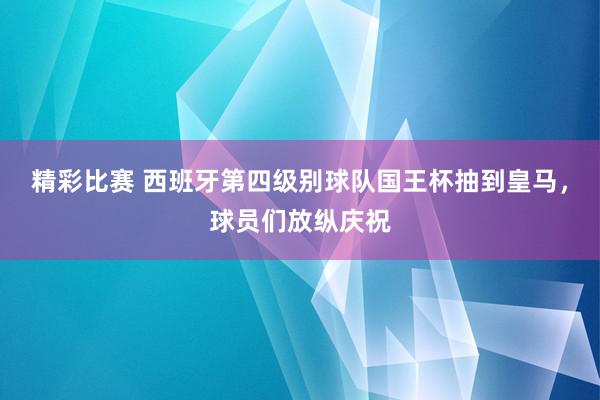 精彩比赛 西班牙第四级别球队国王杯抽到皇马，球员们放纵庆祝