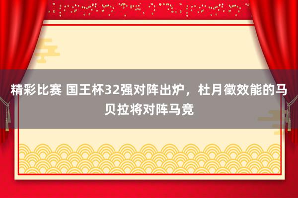 精彩比赛 国王杯32强对阵出炉，杜月徵效能的马贝拉将对阵马竞