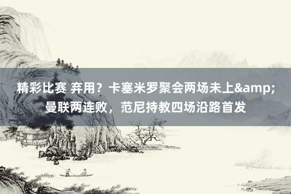 精彩比赛 弃用？卡塞米罗聚会两场未上&曼联两连败，范尼持教四场沿路首发