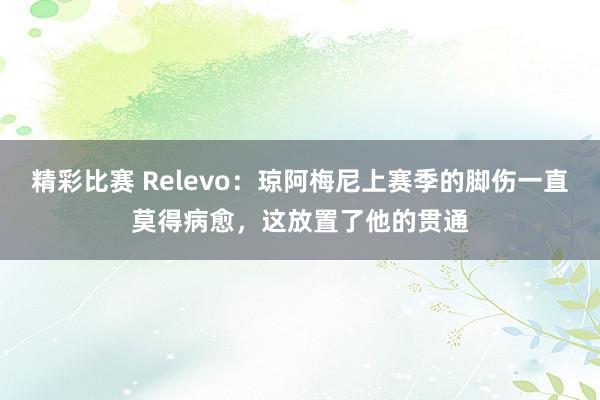 精彩比赛 Relevo：琼阿梅尼上赛季的脚伤一直莫得病愈，这放置了他的贯通