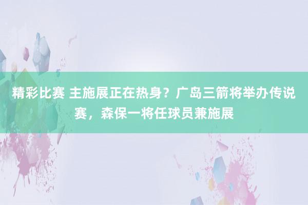 精彩比赛 主施展正在热身？广岛三箭将举办传说赛，森保一将任球员兼施展