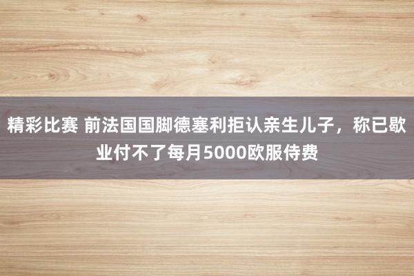 精彩比赛 前法国国脚德塞利拒认亲生儿子，称已歇业付不了每月5000欧服侍费