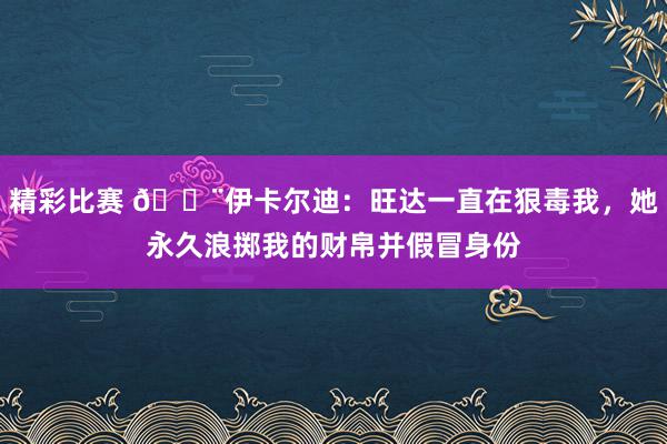 精彩比赛 😨伊卡尔迪：旺达一直在狠毒我，她永久浪掷我的财帛并假冒身份