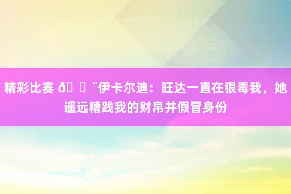 精彩比赛 😨伊卡尔迪：旺达一直在狠毒我，她遥远糟践我的财帛并假冒身份