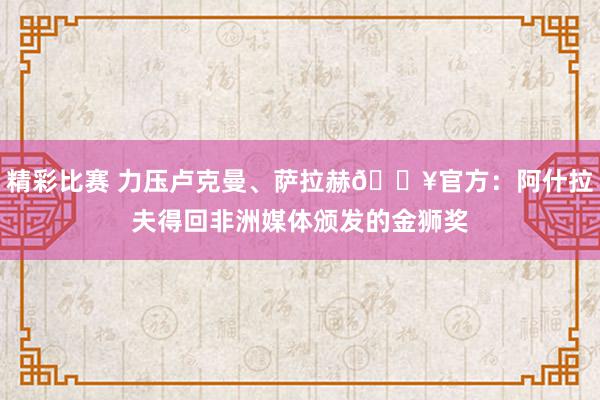 精彩比赛 力压卢克曼、萨拉赫🔥官方：阿什拉夫得回非洲媒体颁发的金狮奖