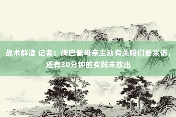 战术解读 记者：姆巴佩母亲主动有关咱们要采访，还有30分钟的实践未放出