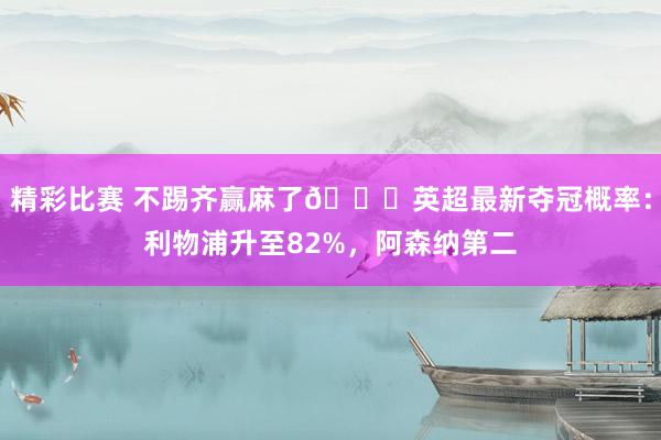 精彩比赛 不踢齐赢麻了😅英超最新夺冠概率：利物浦升至82%，阿森纳第二