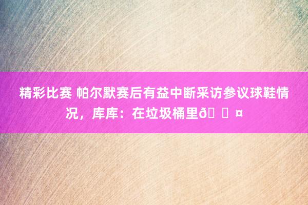 精彩比赛 帕尔默赛后有益中断采访参议球鞋情况，库库：在垃圾桶里😤