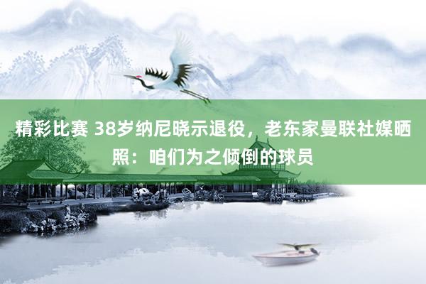 精彩比赛 38岁纳尼晓示退役，老东家曼联社媒晒照：咱们为之倾倒的球员