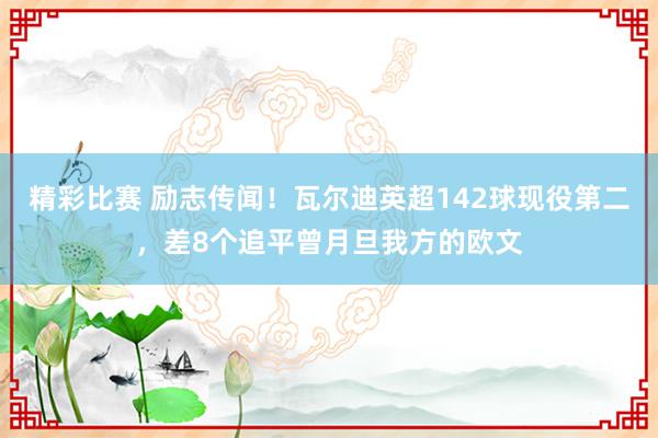 精彩比赛 励志传闻！瓦尔迪英超142球现役第二，差8个追平曾月旦我方的欧文