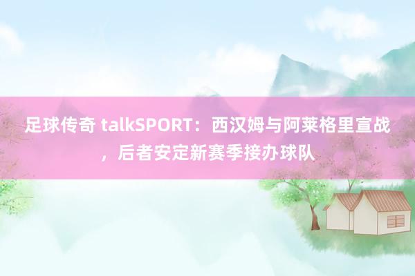 足球传奇 talkSPORT：西汉姆与阿莱格里宣战，后者安定新赛季接办球队