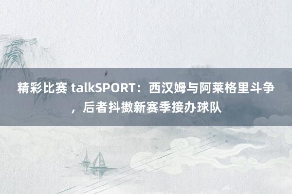 精彩比赛 talkSPORT：西汉姆与阿莱格里斗争，后者抖擞新赛季接办球队