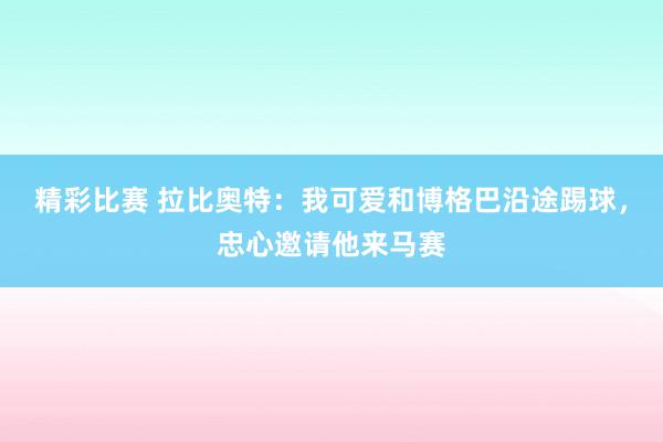 精彩比赛 拉比奥特：我可爱和博格巴沿途踢球，忠心邀请他来马赛