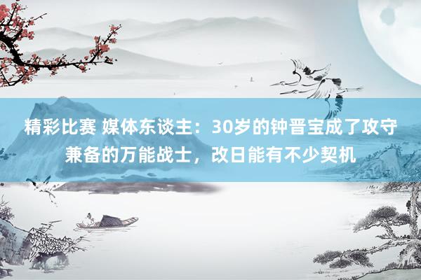 精彩比赛 媒体东谈主：30岁的钟晋宝成了攻守兼备的万能战士，改日能有不少契机