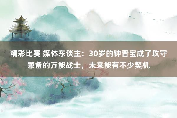 精彩比赛 媒体东谈主：30岁的钟晋宝成了攻守兼备的万能战士，未来能有不少契机