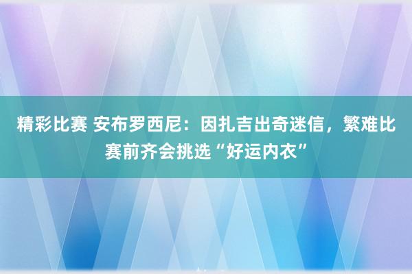 精彩比赛 安布罗西尼：因扎吉出奇迷信，繁难比赛前齐会挑选“好运内衣”