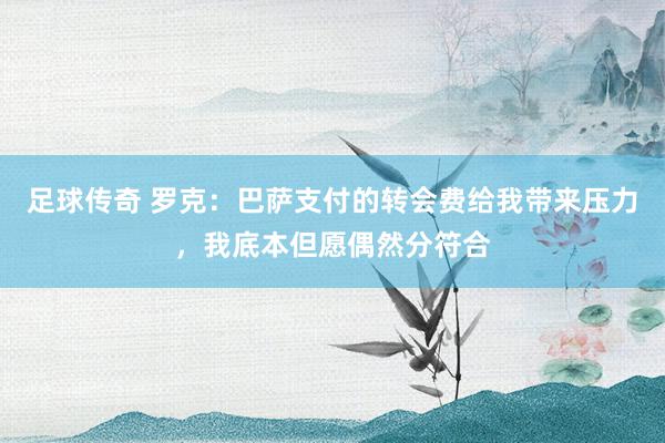 足球传奇 罗克：巴萨支付的转会费给我带来压力，我底本但愿偶然分符合