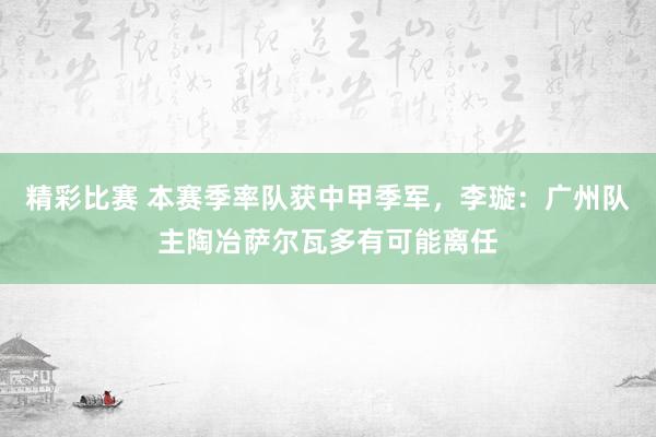 精彩比赛 本赛季率队获中甲季军，李璇：广州队主陶冶萨尔瓦多有可能离任