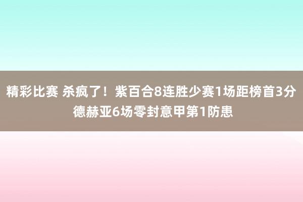 精彩比赛 杀疯了！紫百合8连胜少赛1场距榜首3分 德赫亚6场零封意甲第1防患