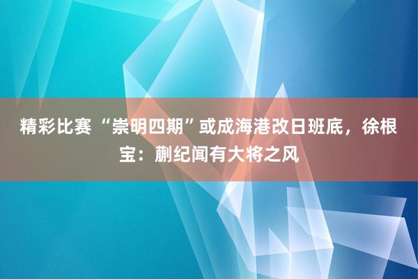 精彩比赛 “崇明四期”或成海港改日班底，徐根宝：蒯纪闻有大将之风