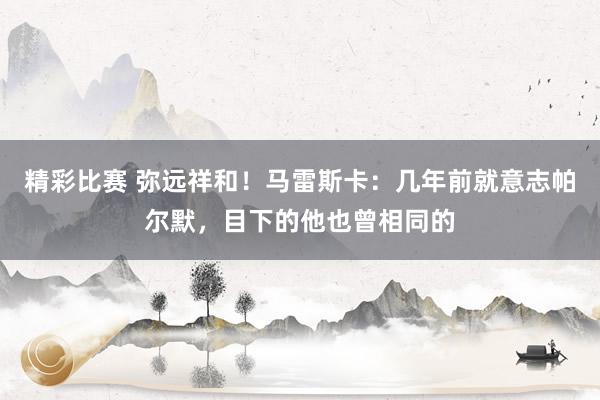 精彩比赛 弥远祥和！马雷斯卡：几年前就意志帕尔默，目下的他也曾相同的