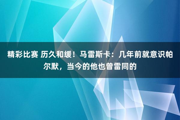 精彩比赛 历久和缓！马雷斯卡：几年前就意识帕尔默，当今的他也曾雷同的