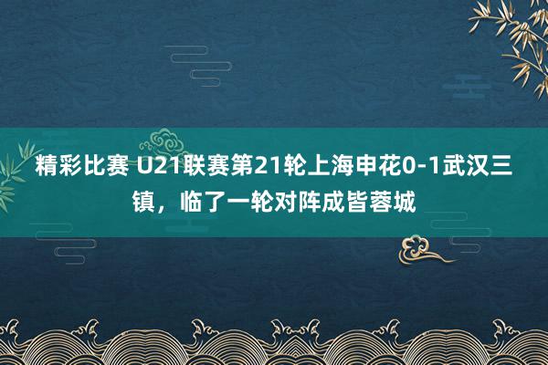 精彩比赛 U21联赛第21轮上海申花0-1武汉三镇，临了一轮对阵成皆蓉城