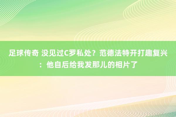 足球传奇 没见过C罗私处？范德法特开打趣复兴：他自后给我发那儿的相片了