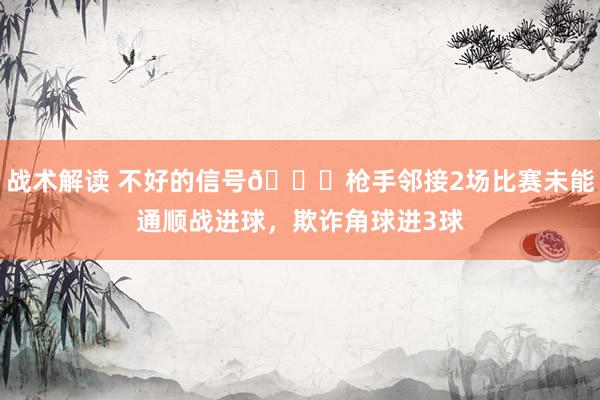 战术解读 不好的信号😕枪手邻接2场比赛未能通顺战进球，欺诈角球进3球