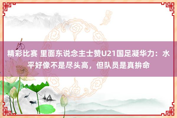 精彩比赛 里面东说念主士赞U21国足凝华力：水平好像不是尽头高，但队员是真拚命