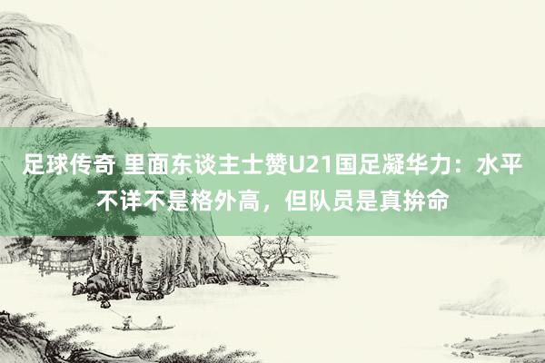 足球传奇 里面东谈主士赞U21国足凝华力：水平不详不是格外高，但队员是真拚命