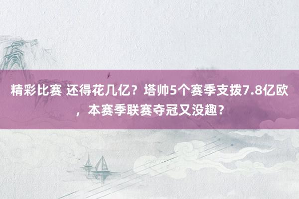 精彩比赛 还得花几亿？塔帅5个赛季支拨7.8亿欧，本赛季联赛夺冠又没趣？