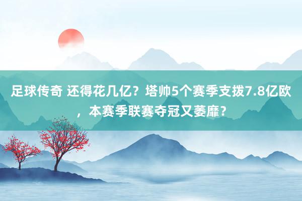 足球传奇 还得花几亿？塔帅5个赛季支拨7.8亿欧，本赛季联赛夺冠又萎靡？