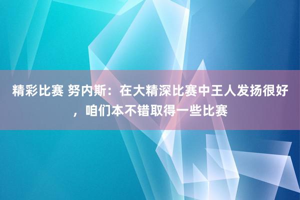 精彩比赛 努内斯：在大精深比赛中王人发扬很好，咱们本不错取得一些比赛