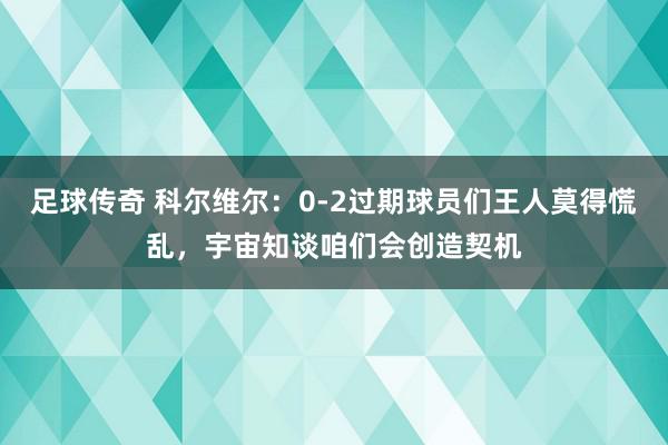 足球传奇 科尔维尔：0-2过期球员们王人莫得慌乱，宇宙知谈咱们会创造契机