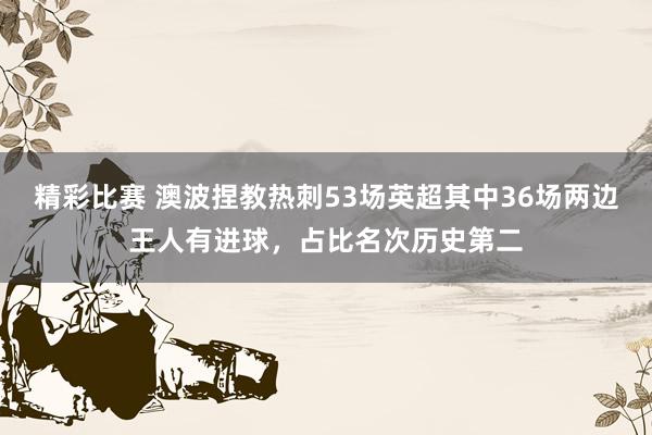 精彩比赛 澳波捏教热刺53场英超其中36场两边王人有进球，占比名次历史第二