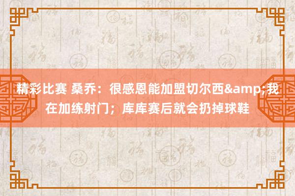 精彩比赛 桑乔：很感恩能加盟切尔西&我在加练射门；库库赛后就会扔掉球鞋