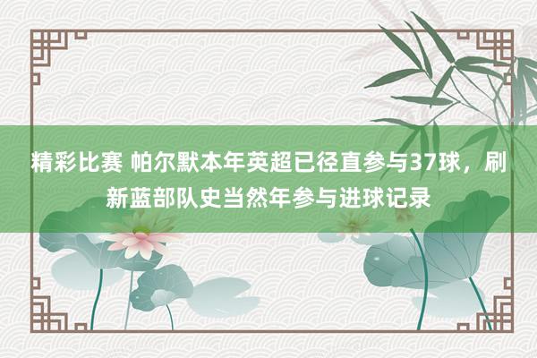 精彩比赛 帕尔默本年英超已径直参与37球，刷新蓝部队史当然年参与进球记录